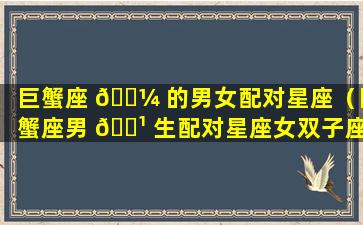 巨蟹座 🌼 的男女配对星座（巨蟹座男 🌹 生配对星座女双子座）